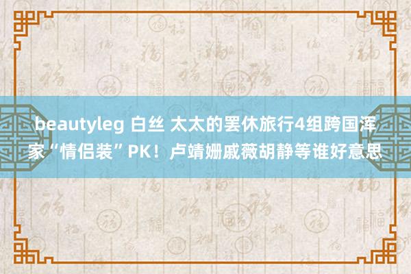 beautyleg 白丝 太太的罢休旅行4组跨国浑家“情侣装”PK！卢靖姗戚薇胡静等谁好意思