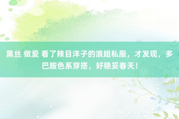 黑丝 做爱 看了辣目洋子的浪姐私服，才发现，多巴胺色系穿搭，好稳妥春天！