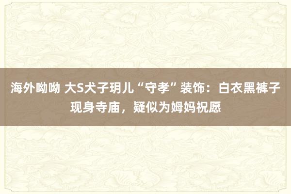 海外呦呦 大S犬子玥儿“守孝”装饰：白衣黑裤子现身寺庙，疑似为姆妈祝愿