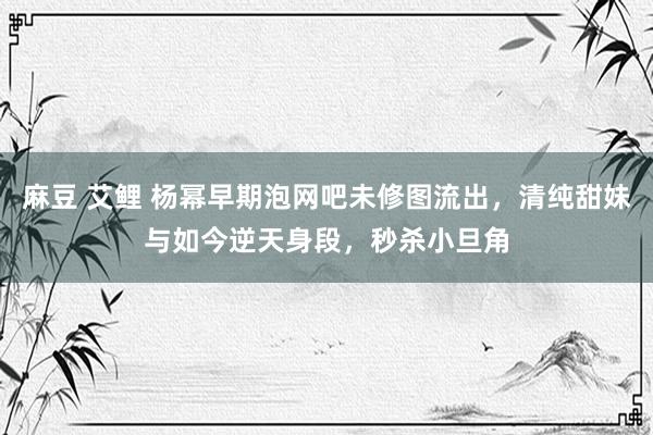 麻豆 艾鲤 杨幂早期泡网吧未修图流出，清纯甜妹与如今逆天身段，秒杀小旦角
