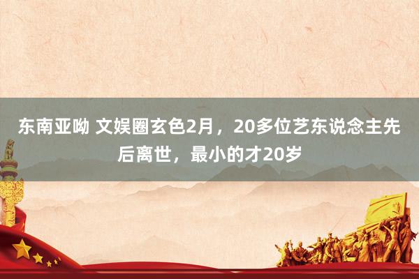 东南亚呦 文娱圈玄色2月，20多位艺东说念主先后离世，最小的才20岁