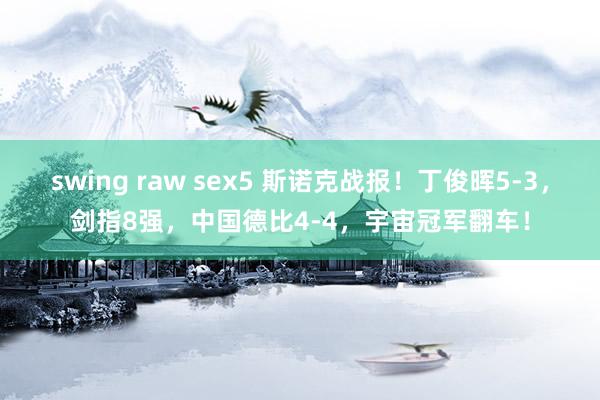 swing raw sex5 斯诺克战报！丁俊晖5-3，剑指8强，中国德比4-4，宇宙冠军翻车！