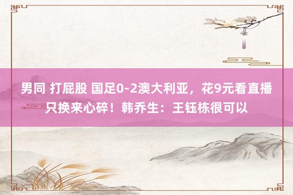 男同 打屁股 国足0-2澳大利亚，花9元看直播只换来心碎！韩乔生：王钰栋很可以