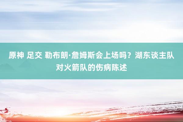 原神 足交 勒布朗·詹姆斯会上场吗？湖东谈主队对火箭队的伤病陈述