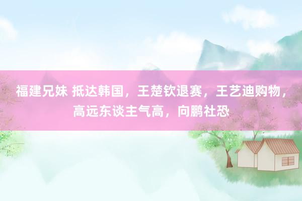 福建兄妹 抵达韩国，王楚钦退赛，王艺迪购物，高远东谈主气高，向鹏社恐