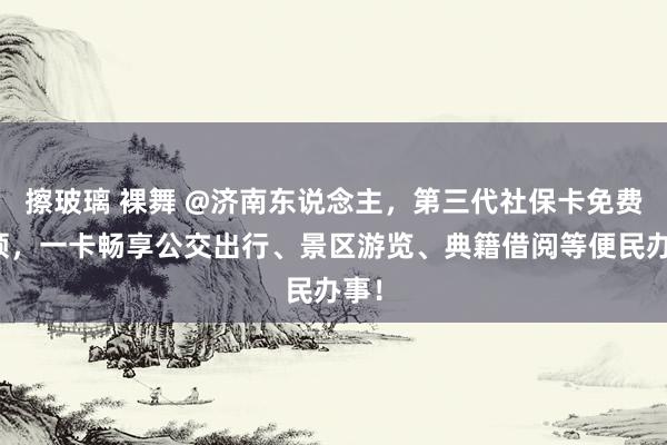 擦玻璃 裸舞 @济南东说念主，第三代社保卡免费换领，一卡畅享公交出行、景区游览、典籍借阅等便民办事！