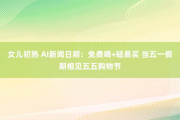 女儿初熟 AI新闻日期：免费喝+轻易买 当五一假期相见五五购物节