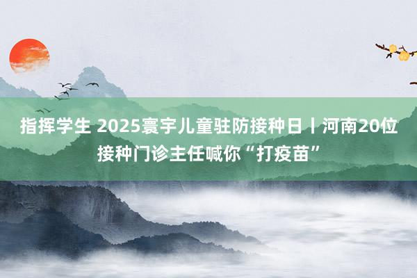 指挥学生 2025寰宇儿童驻防接种日丨河南20位接种门诊主任喊你“打疫苗”