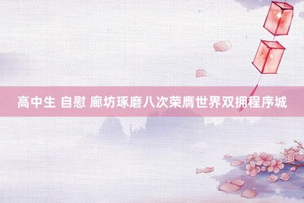 高中生 自慰 廊坊琢磨八次荣膺世界双拥程序城