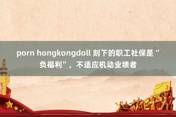porn hongkongdoll 刻下的职工社保是“负福利”，不适应机动业绩者