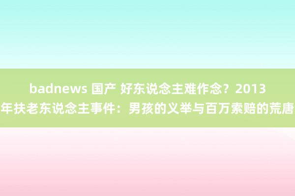 badnews 国产 好东说念主难作念？2013年扶老东说念主事件：男孩的义举与百万索赔的荒唐