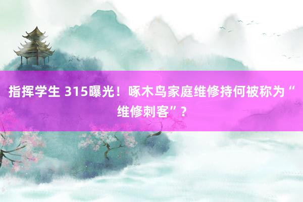 指挥学生 315曝光！啄木鸟家庭维修持何被称为“维修刺客”？