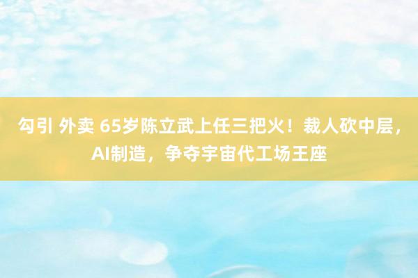 勾引 外卖 65岁陈立武上任三把火！裁人砍中层，AI制造，争夺宇宙代工场王座