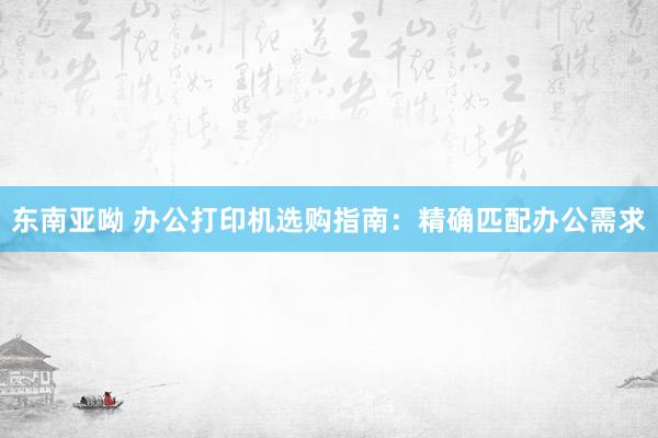 东南亚呦 办公打印机选购指南：精确匹配办公需求
