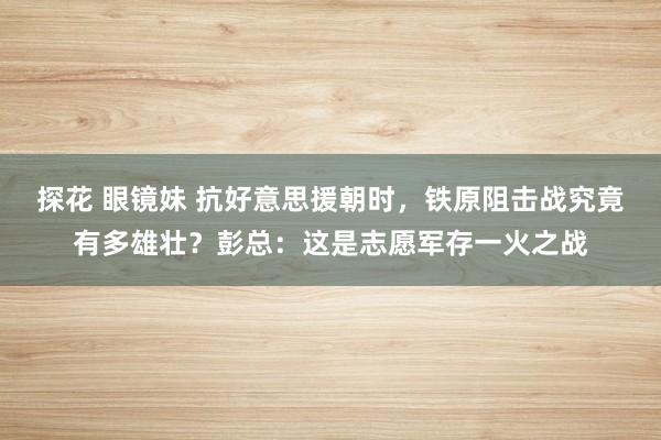探花 眼镜妹 抗好意思援朝时，铁原阻击战究竟有多雄壮？彭总：这是志愿军存一火之战