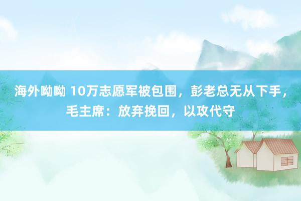 海外呦呦 10万志愿军被包围，彭老总无从下手，毛主席：放弃挽回，以攻代守