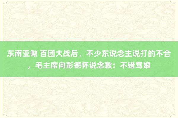 东南亚呦 百团大战后，不少东说念主说打的不合，毛主席向彭德怀说念歉：不错骂娘