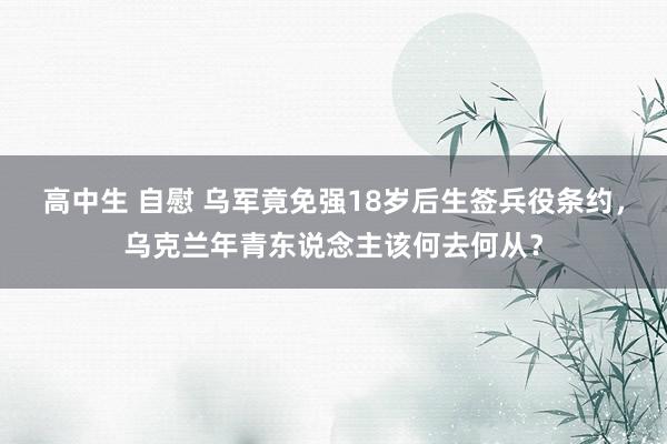 高中生 自慰 乌军竟免强18岁后生签兵役条约，乌克兰年青东说念主该何去何从？