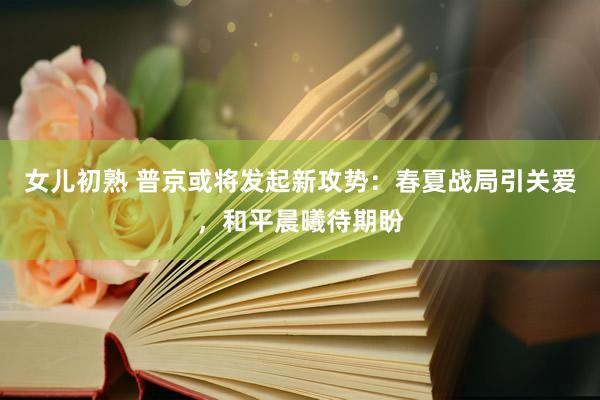 女儿初熟 普京或将发起新攻势：春夏战局引关爱，和平晨曦待期盼