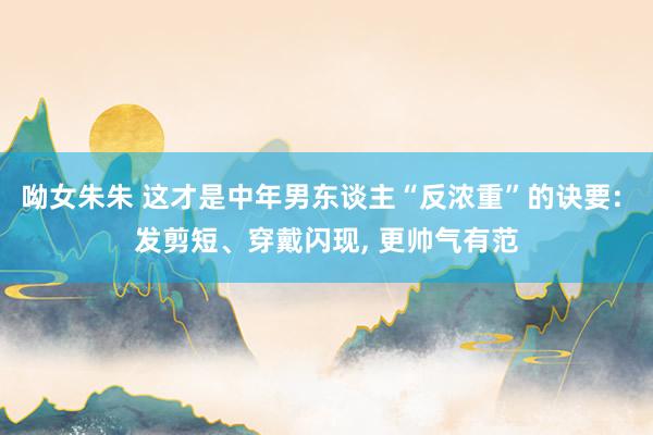 呦女朱朱 这才是中年男东谈主“反浓重”的诀要: 发剪短、穿戴闪现， 更帅气有范