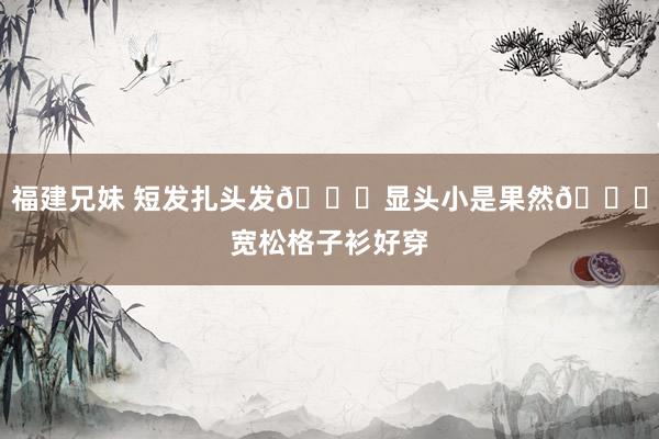 福建兄妹 短发扎头发👏显头小是果然👅宽松格子衫好穿