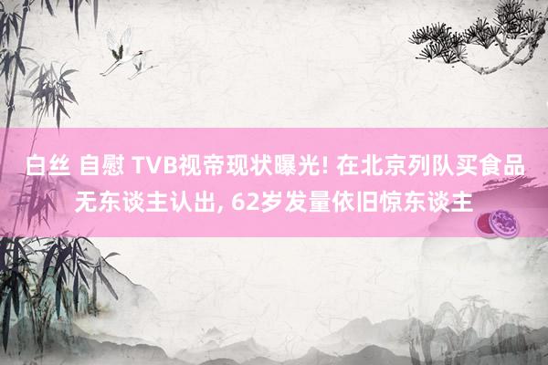 白丝 自慰 TVB视帝现状曝光! 在北京列队买食品无东谈主认出， 62岁发量依旧惊东谈主