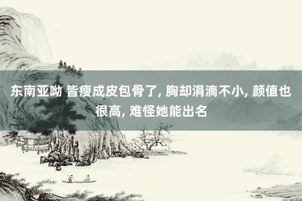 东南亚呦 皆瘦成皮包骨了， 胸却涓滴不小， 颜值也很高， 难怪她能出名
