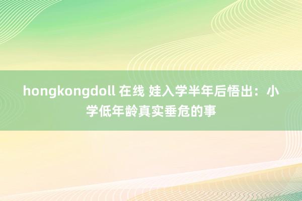 hongkongdoll 在线 娃入学半年后悟出:小学低年龄真实垂危的事