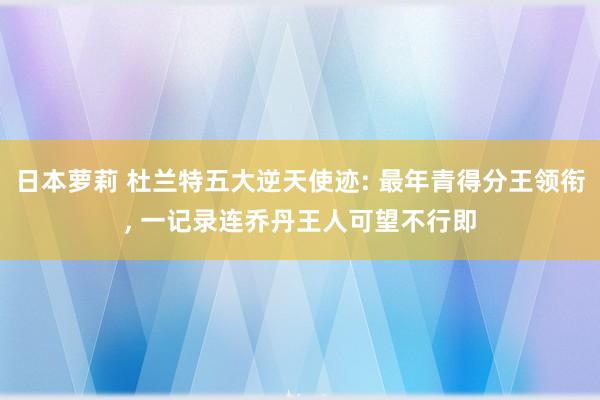 日本萝莉 杜兰特五大逆天使迹: 最年青得分王领衔， 一记录连乔丹王人可望不行即