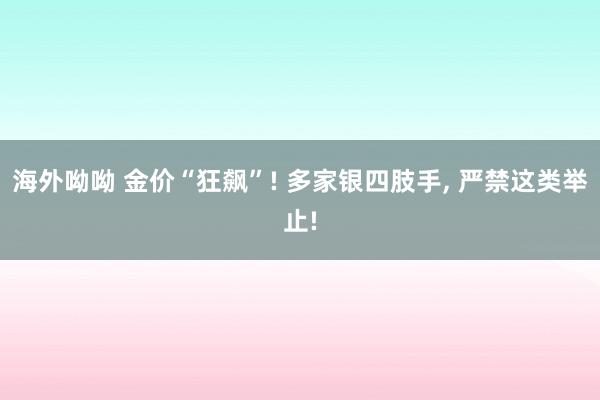 海外呦呦 金价“狂飙”! 多家银四肢手， 严禁这类举止!