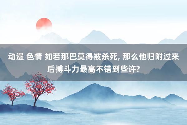动漫 色情 如若那巴莫得被杀死， 那么他归附过来后搏斗力最高不错到些许?