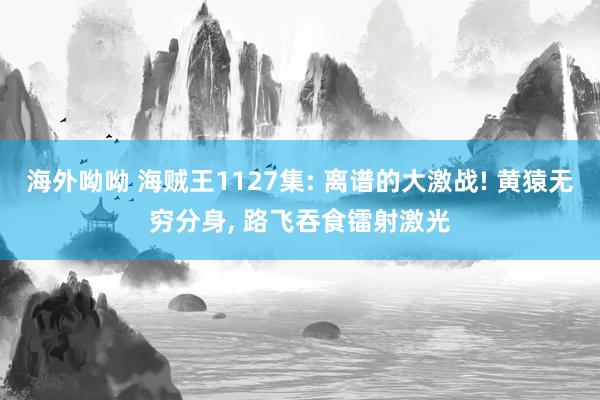 海外呦呦 海贼王1127集: 离谱的大激战! 黄猿无穷分身， 路飞吞食镭射激光