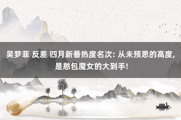 吴梦菲 反差 四月新番热度名次: 从未预思的高度， 是憨包魔女的大到手!