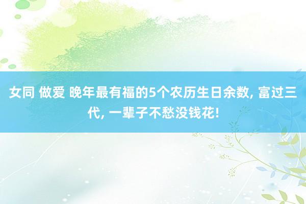 女同 做爱 晚年最有福的5个农历生日余数， 富过三代， 一辈子不愁没钱花!