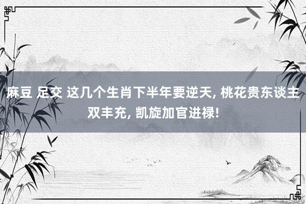 麻豆 足交 这几个生肖下半年要逆天， 桃花贵东谈主双丰充， 凯旋加官进禄!