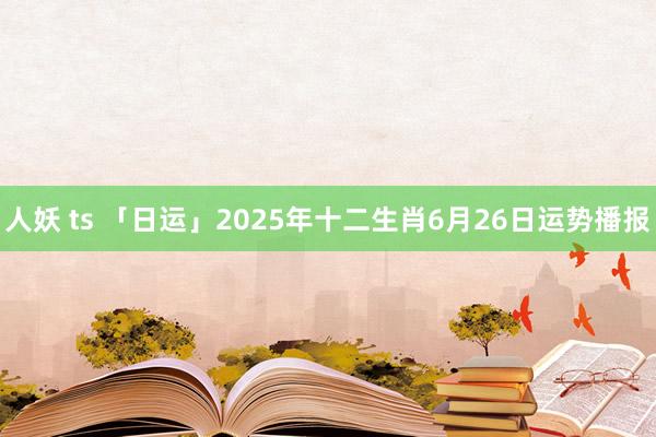 人妖 ts 「日运」2025年十二生肖6月26日运势播报
