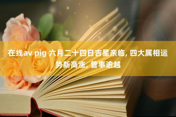 在线av pig 六月二十四日吉星亲临， 四大属相运势新高涨， 管事逾越