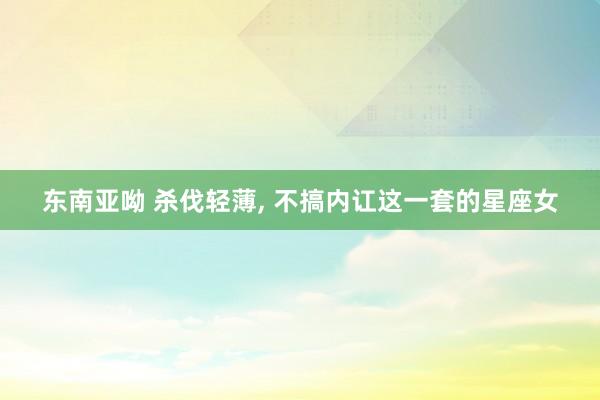 东南亚呦 杀伐轻薄， 不搞内讧这一套的星座女