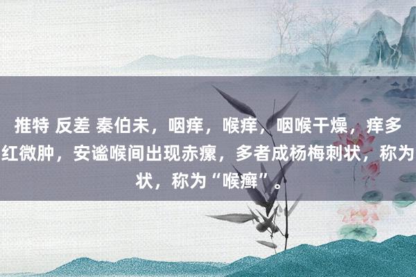 推特 反差 秦伯未，咽痒，喉痒，咽喉干燥，痒多痛少，淡红微肿，安谧喉间出现赤瘰，多者成杨梅刺状，称为“喉癣”。