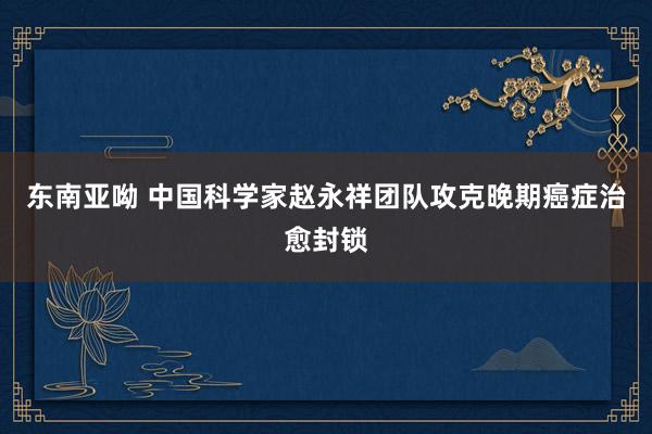 东南亚呦 中国科学家赵永祥团队攻克晚期癌症治愈封锁