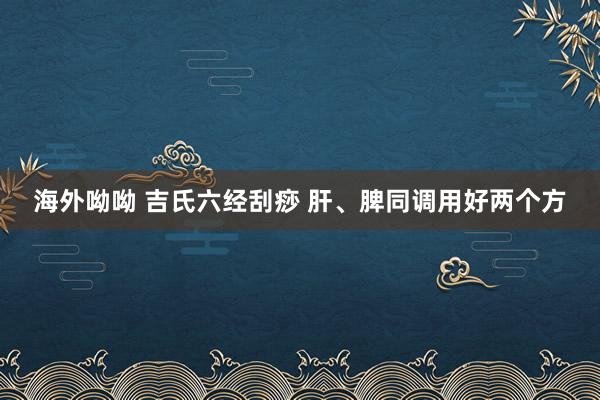 海外呦呦 吉氏六经刮痧 肝、脾同调用好两个方