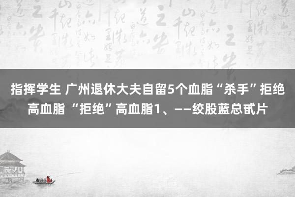指挥学生 广州退休大夫自留5个血脂“杀手”拒绝高血脂 “拒绝”高血脂1、——绞股蓝总甙片