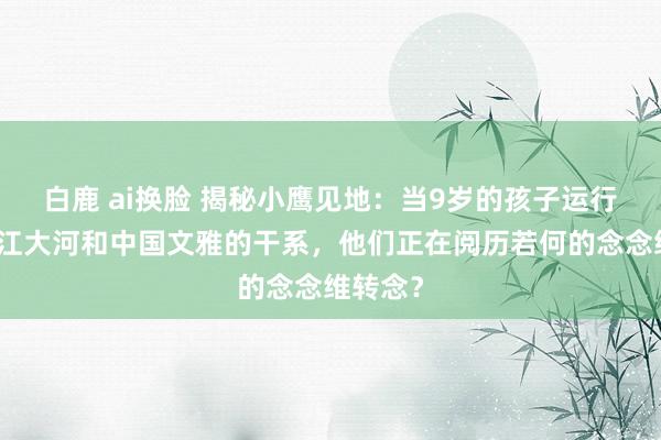 白鹿 ai换脸 揭秘小鹰见地：当9岁的孩子运行探究大江大河和中国文雅的干系，他们正在阅历若何的念念维转念？