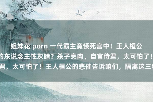 姐妹花 porn 一代霸主竟饿死宫中！王人桓公的悲催背后，避讳着若何的东说念主性灰暗？杀子烹肉、自宫侍君，太可怕了！王人桓公的悲催告诉咱们，隔离这三种东说念主！