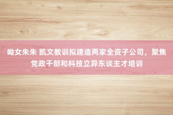 呦女朱朱 凯文教训拟建造两家全资子公司，聚焦党政干部和科技立异东谈主才培训